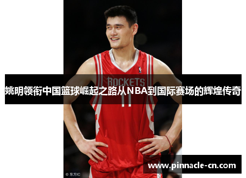 姚明领衔中国篮球崛起之路从NBA到国际赛场的辉煌传奇